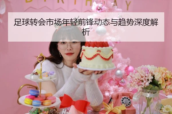 足球转会市场年轻前锋动态与趋势深度解析